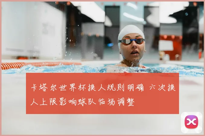 卡塔尔世界杯换人规则明确 六次换人上限影响球队临场调整