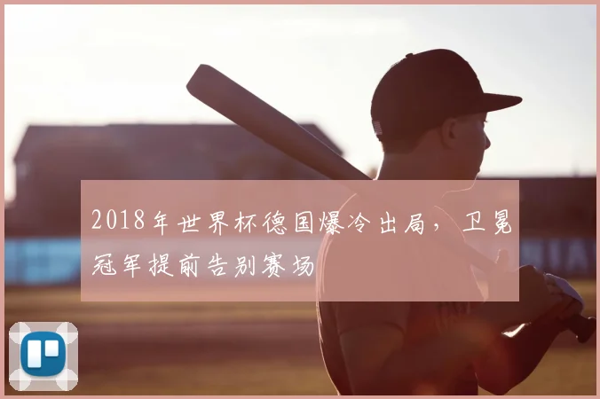2018年世界杯德国爆冷出局,卫冕冠军提前告别赛场