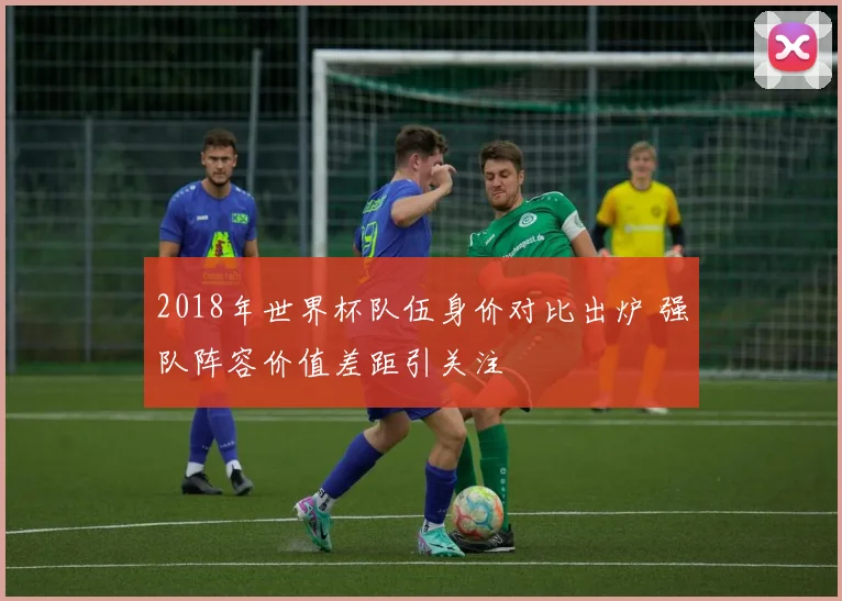 2018年世界杯队伍身价对比出炉 强队阵容价值差距引关注