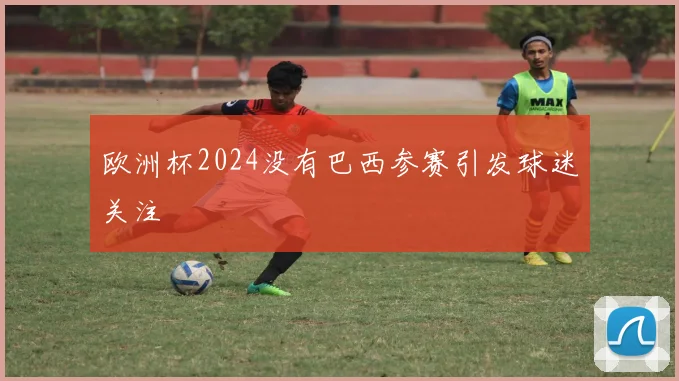 欧洲杯2024没有巴西参赛引发球迷关注