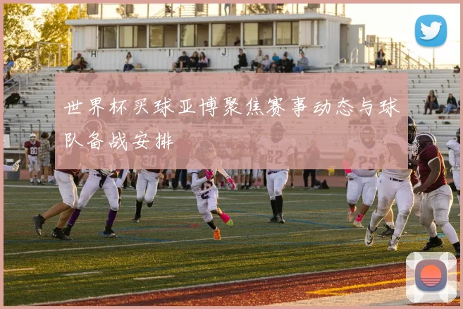 世界杯买球亚博聚焦赛事动态与球队备战安排