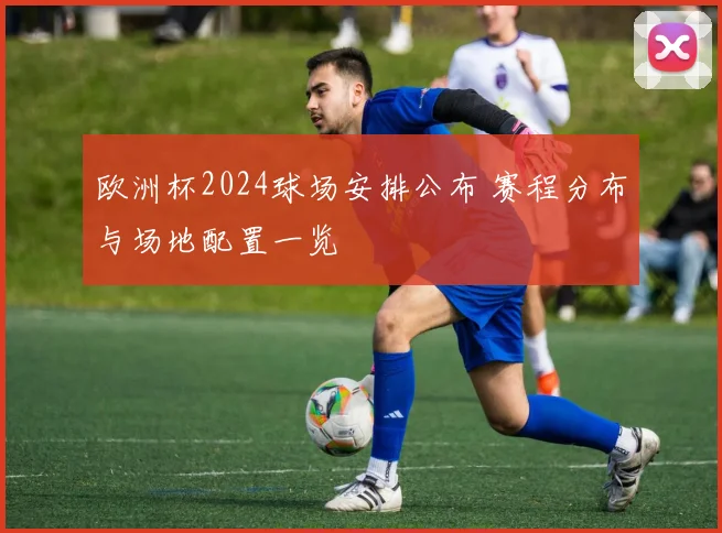 欧洲杯2024球场安排公布 赛程分布与场地配置一览