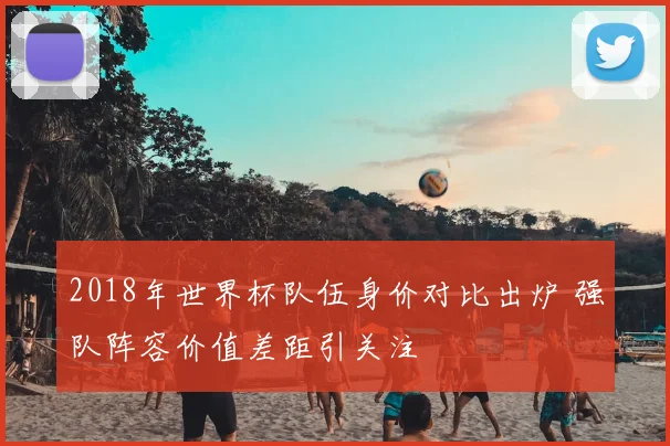 2018年世界杯队伍身价对比出炉 强队阵容价值差距引关注