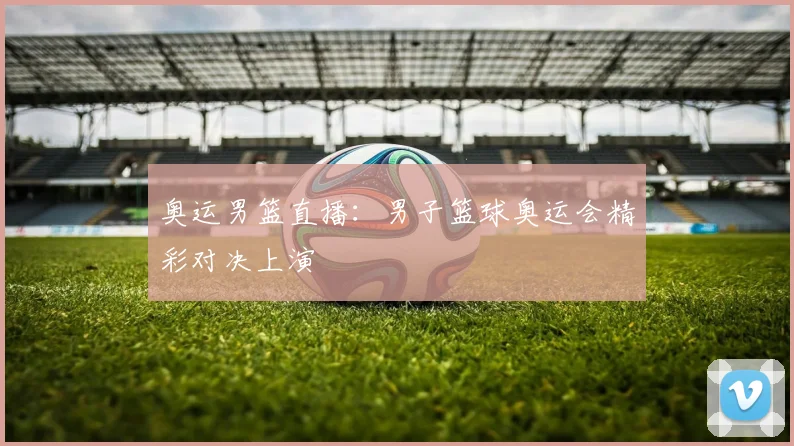 奥运男篮直播：男子篮球奥运会精彩对决上演